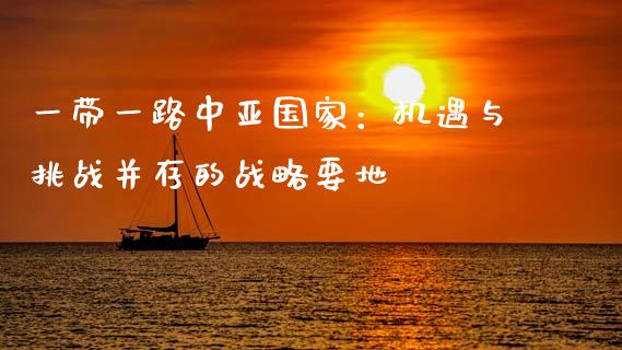 一带一路中亚国家：机遇与挑战并存的战略要地_https://m.apzhendong.com_全球经济_第1张