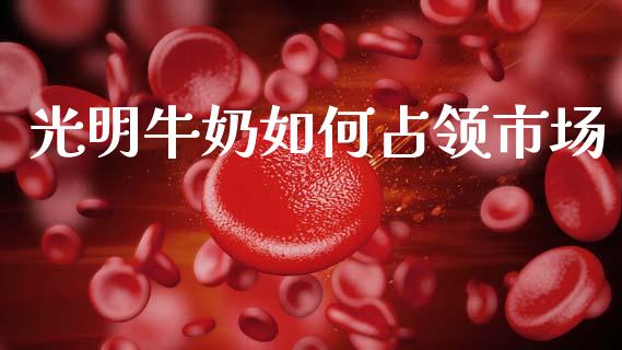 光明牛奶如何占领市场_https://m.apzhendong.com_财经资讯_第1张