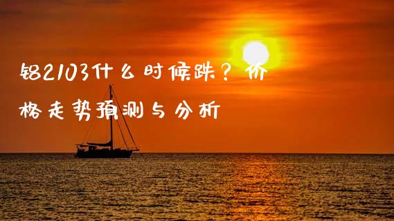 铝2103什么时候跌？价格走势预测与分析_https://m.apzhendong.com_期货行情_第1张