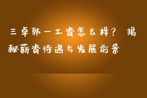 三卓韩一工资怎么样？ 揭秘薪资待遇与发展前景_https://m.apzhendong.com_全球经济_第1张