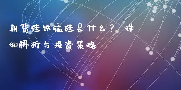 期货硅铁锰硅是什么？ 详细解析与投资策略_https://m.apzhendong.com_财经资讯_第1张
