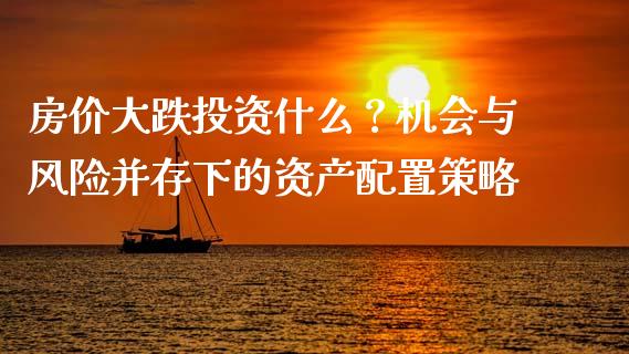 房价大跌投资什么？机会与风险并存下的资产配置策略_https://m.apzhendong.com_财务分析_第1张