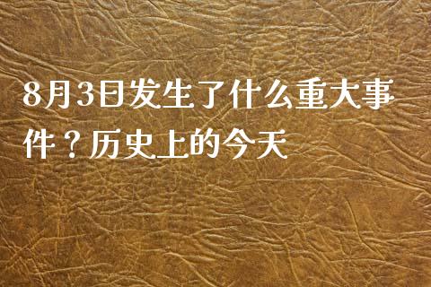 8月3日发生了什么重大事件？历史上的今天_https://m.apzhendong.com_财务分析_第1张