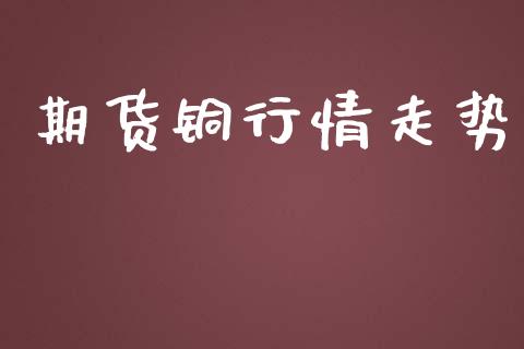 期货铜行情走势_https://m.apzhendong.com_全球经济_第1张