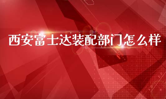 西安富士达装配部门怎么样_https://m.apzhendong.com_财务分析_第1张