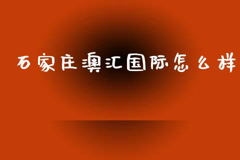 石家庄澳汇国际怎么样_https://m.apzhendong.com_全球经济_第1张