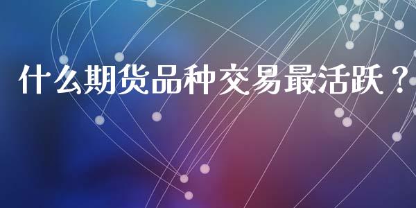 什么期货品种交易最活跃？_https://m.apzhendong.com_财经资讯_第1张