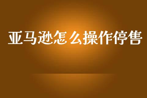 亚马逊怎么操作停售_https://m.apzhendong.com_全球经济_第1张
