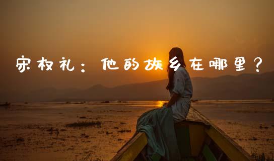 宋权礼：他的故乡在哪里？_https://m.apzhendong.com_财经资讯_第1张