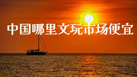中国哪里文玩市场便宜_https://m.apzhendong.com_期货行情_第1张
