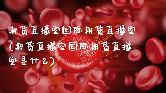 期货直播室国际期货直播室(期货直播室国际期货直播室是什么)_https://m.apzhendong.com_期货行情_第1张