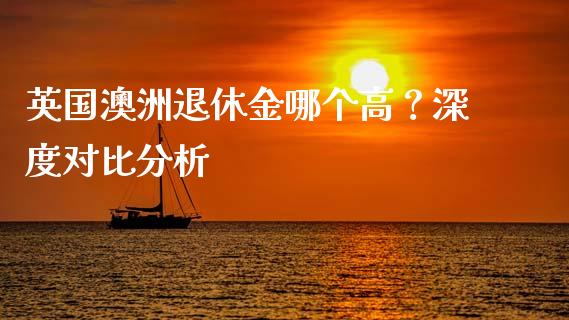 英国澳洲退休金哪个高？深度对比分析_https://m.apzhendong.com_期货行情_第1张
