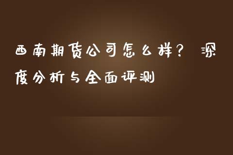 西南期货公司怎么样？ 深度分析与全面评测_https://m.apzhendong.com_财经资讯_第1张