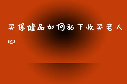 买保健品如何私下收买老人心_https://m.apzhendong.com_财经资讯_第1张
