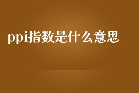 ppi指数是什么意思_https://m.apzhendong.com_全球经济_第1张