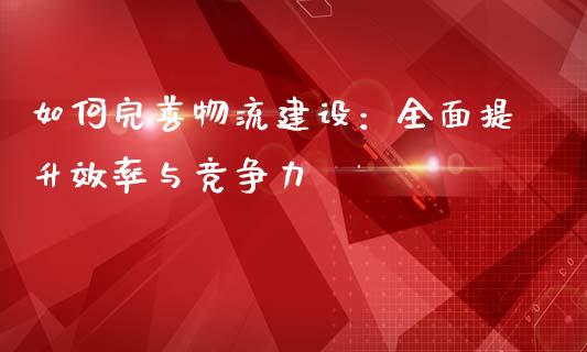 如何完善物流建设：全面提升效率与竞争力_https://m.apzhendong.com_财经资讯_第1张
