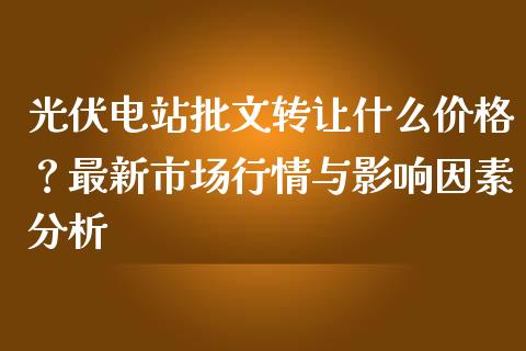 光伏电站批文转让什么价格？最新市场行情与影响因素分析_https://m.apzhendong.com_财经资讯_第1张