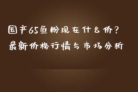 国产65鱼粉现在什么价？最新价格行情与市场分析_https://m.apzhendong.com_财务分析_第1张