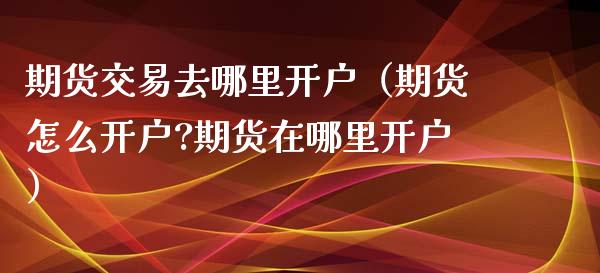 期货交易去哪里开户（期货怎么开户?期货在哪里开户）_https://m.apzhendong.com_全球经济_第1张