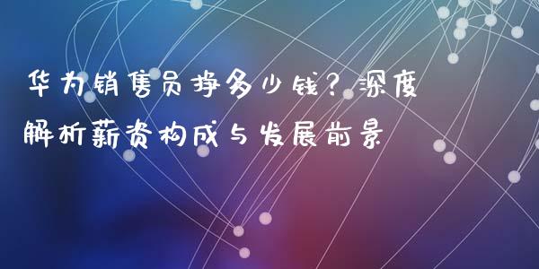 华为销售员挣多少钱？深度解析薪资构成与发展前景_https://m.apzhendong.com_财经资讯_第1张