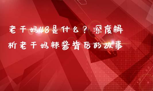 老干妈48是什么？深度解析老干妈辣酱背后的故事_https://m.apzhendong.com_全球经济_第1张