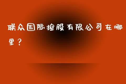 联众国际控股有限公司在哪里？_https://m.apzhendong.com_期货行情_第1张