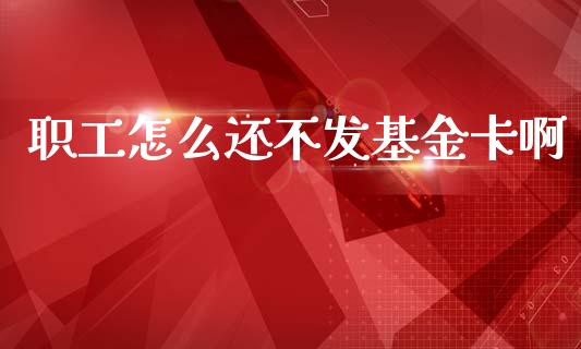 职工怎么还不发基金卡啊_https://m.apzhendong.com_全球经济_第1张