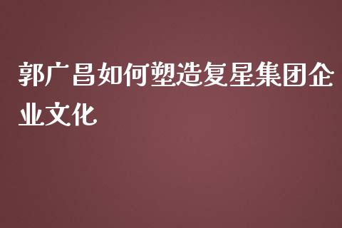 郭广昌如何塑造复星集团企业文化_https://m.apzhendong.com_期货行情_第1张