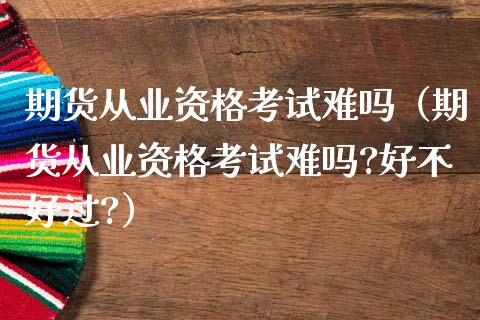 期货从业资格考试难吗（期货从业资格考试难吗?好不好过?）_https://m.apzhendong.com_财经资讯_第1张