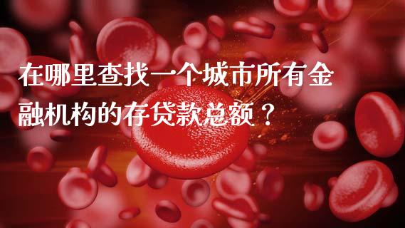 在哪里查找一个城市所有金融机构的存贷款总额？_https://m.apzhendong.com_财务分析_第1张