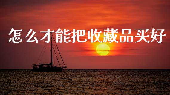 怎么才能把收藏品买好_https://m.apzhendong.com_财经资讯_第1张