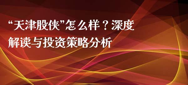 “天津股侠”怎么样？深度解读与投资策略分析_https://m.apzhendong.com_全球经济_第1张