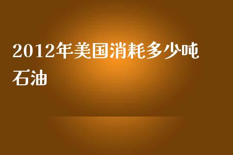 2012年美国消耗多少吨石油_https://m.apzhendong.com_财务分析_第1张