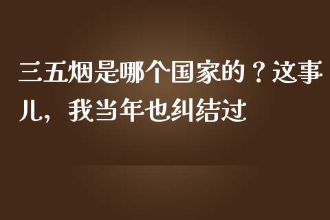 三五烟是哪个国家的？这事儿，我当年也纠结过_https://m.apzhendong.com_全球经济_第1张