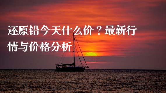 还原铅今天什么价？最新行情与价格分析_https://m.apzhendong.com_期货行情_第1张
